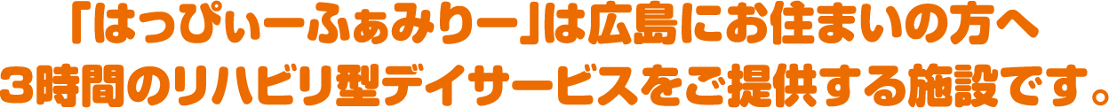 「はっぴぃーふぁみりー」は広島にお住まいの方へ3時間のリハビリ型デイサービスをご提供する施設です。